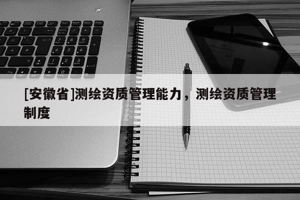 [安徽省]測繪資質(zhì)管理能力，測繪資質(zhì)管理制度
