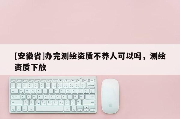 [安徽省]辦完測繪資質(zhì)不養(yǎng)人可以嗎，測繪資質(zhì)下放