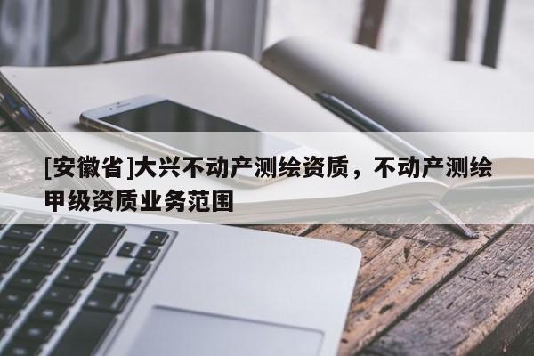 [安徽省]大興不動(dòng)產(chǎn)測(cè)繪資質(zhì)，不動(dòng)產(chǎn)測(cè)繪甲級(jí)資質(zhì)業(yè)務(wù)范圍