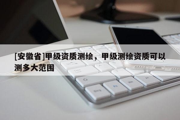 [安徽省]甲級(jí)資質(zhì)測(cè)繪，甲級(jí)測(cè)繪資質(zhì)可以測(cè)多大范圍