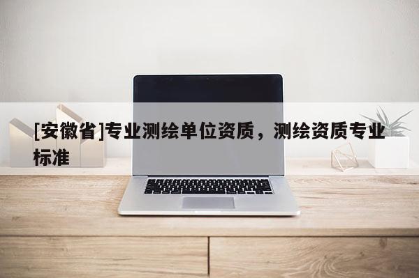 [安徽省]專業(yè)測繪單位資質(zhì)，測繪資質(zhì)專業(yè)標(biāo)準(zhǔn)
