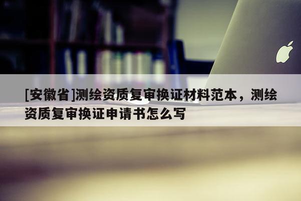 [安徽省]測(cè)繪資質(zhì)復(fù)審換證材料范本，測(cè)繪資質(zhì)復(fù)審換證申請(qǐng)書怎么寫