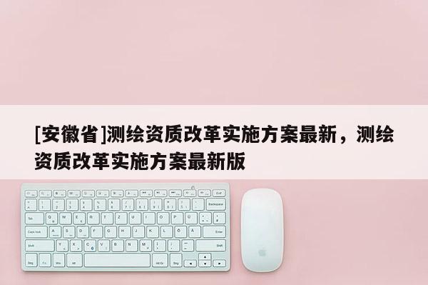 [安徽省]測繪資質(zhì)改革實(shí)施方案最新，測繪資質(zhì)改革實(shí)施方案最新版