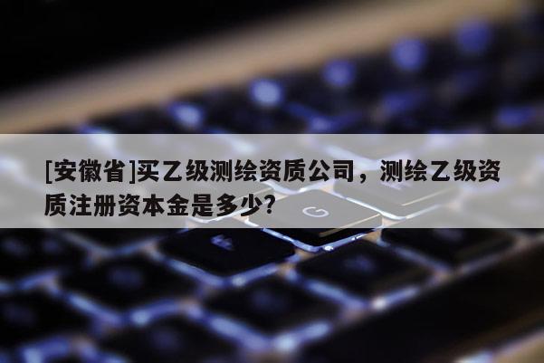 [安徽省]買乙級測繪資質(zhì)公司，測繪乙級資質(zhì)注冊資本金是多少?