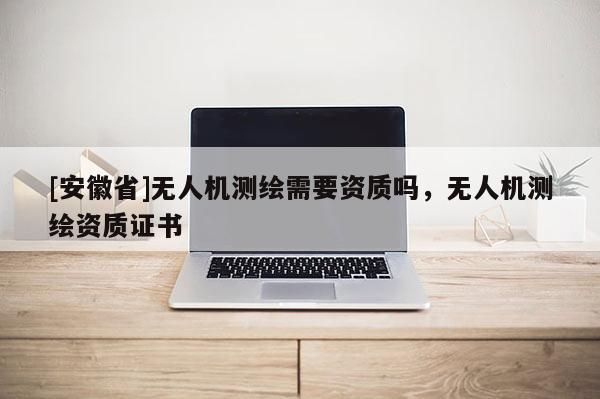 [安徽省]無人機測繪需要資質(zhì)嗎，無人機測繪資質(zhì)證書
