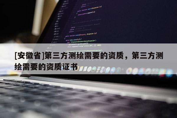 [安徽省]第三方測繪需要的資質(zhì)，第三方測繪需要的資質(zhì)證書