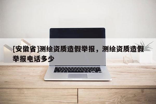 [安徽省]測繪資質(zhì)造假舉報，測繪資質(zhì)造假舉報電話多少