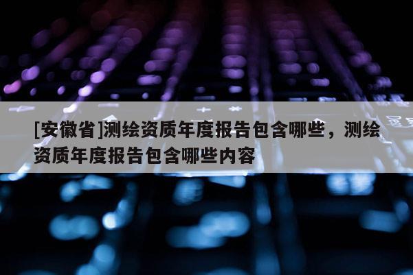 [安徽省]測(cè)繪資質(zhì)年度報(bào)告包含哪些，測(cè)繪資質(zhì)年度報(bào)告包含哪些內(nèi)容