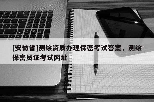 [安徽省]測繪資質(zhì)辦理保密考試答案，測繪保密員證考試網(wǎng)址