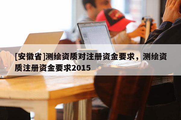 [安徽省]測(cè)繪資質(zhì)對(duì)注冊(cè)資金要求，測(cè)繪資質(zhì)注冊(cè)資金要求2015