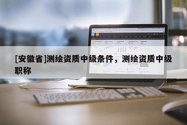 [安徽省]測繪資質(zhì)中級條件，測繪資質(zhì)中級職稱