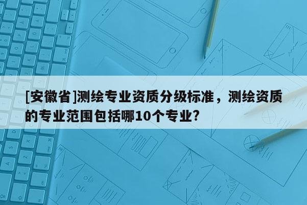[安徽省]測(cè)繪專業(yè)資質(zhì)分級(jí)標(biāo)準(zhǔn)，測(cè)繪資質(zhì)的專業(yè)范圍包括哪10個(gè)專業(yè)?