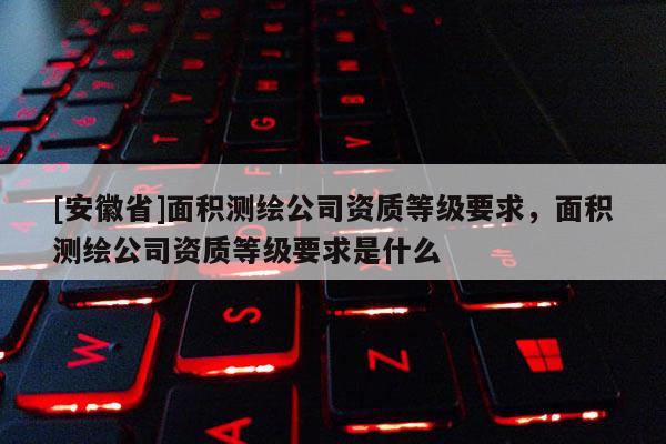 [安徽省]面積測(cè)繪公司資質(zhì)等級(jí)要求，面積測(cè)繪公司資質(zhì)等級(jí)要求是什么