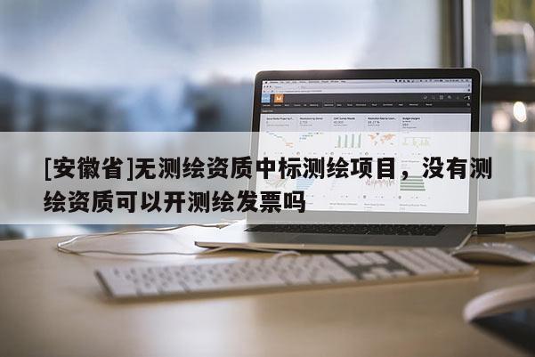 [安徽省]無測繪資質中標測繪項目，沒有測繪資質可以開測繪發(fā)票嗎
