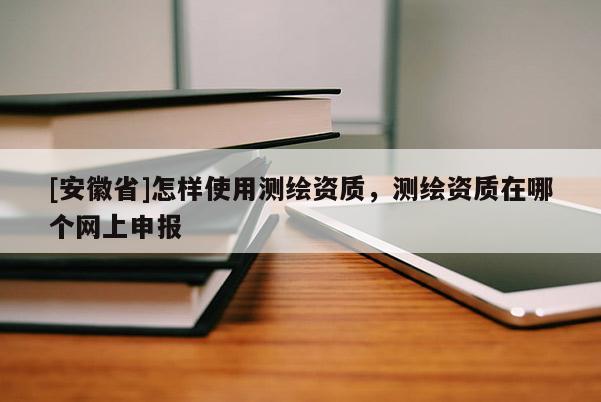 [安徽省]怎樣使用測(cè)繪資質(zhì)，測(cè)繪資質(zhì)在哪個(gè)網(wǎng)上申報(bào)
