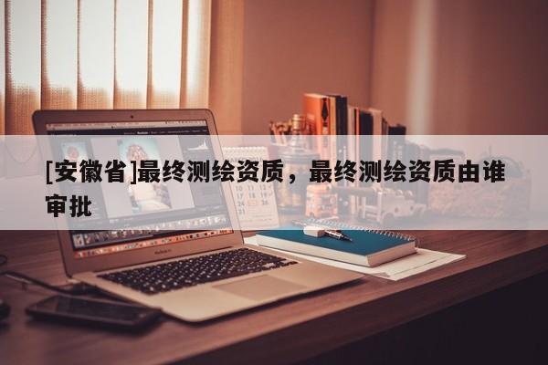 [安徽省]最終測(cè)繪資質(zhì)，最終測(cè)繪資質(zhì)由誰(shuí)審批