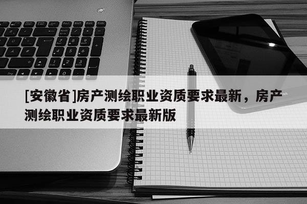 [安徽省]房產(chǎn)測(cè)繪職業(yè)資質(zhì)要求最新，房產(chǎn)測(cè)繪職業(yè)資質(zhì)要求最新版