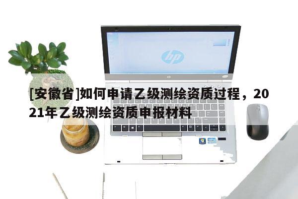 [安徽省]如何申請(qǐng)乙級(jí)測(cè)繪資質(zhì)過(guò)程，2021年乙級(jí)測(cè)繪資質(zhì)申報(bào)材料