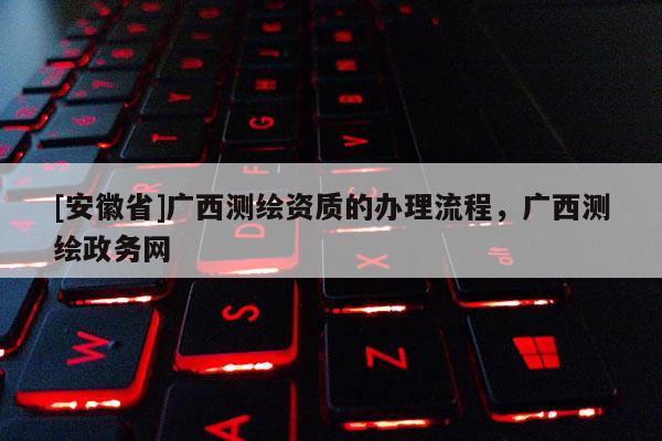 [安徽省]廣西測繪資質(zhì)的辦理流程，廣西測繪政務(wù)網(wǎng)