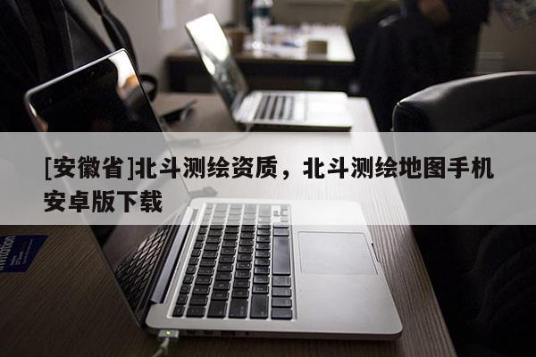 [安徽省]北斗測繪資質，北斗測繪地圖手機安卓版下載