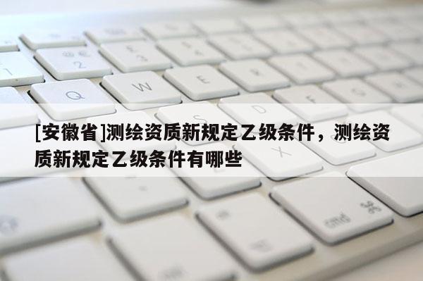 [安徽省]測繪資質新規(guī)定乙級條件，測繪資質新規(guī)定乙級條件有哪些