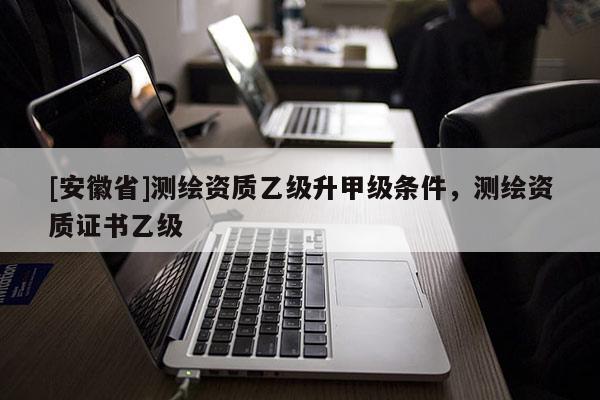 [安徽省]測(cè)繪資質(zhì)乙級(jí)升甲級(jí)條件，測(cè)繪資質(zhì)證書乙級(jí)