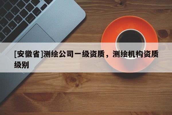 [安徽省]測繪公司一級資質(zhì)，測繪機(jī)構(gòu)資質(zhì)級別