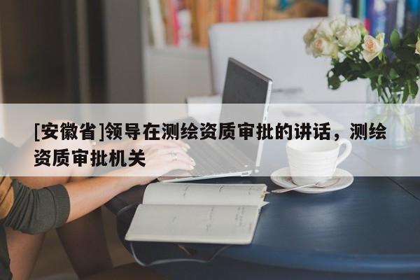 [安徽省]領導在測繪資質審批的講話，測繪資質審批機關