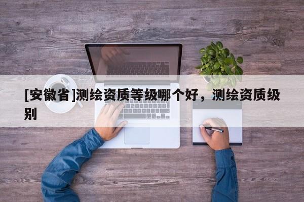 [安徽省]測繪資質(zhì)等級哪個好，測繪資質(zhì)級別