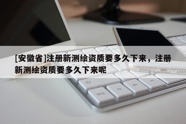 [安徽省]注冊(cè)新測(cè)繪資質(zhì)要多久下來(lái)，注冊(cè)新測(cè)繪資質(zhì)要多久下來(lái)呢