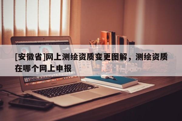 [安徽省]網(wǎng)上測(cè)繪資質(zhì)變更圖解，測(cè)繪資質(zhì)在哪個(gè)網(wǎng)上申報(bào)