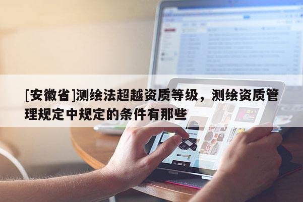 [安徽省]測繪法超越資質(zhì)等級，測繪資質(zhì)管理規(guī)定中規(guī)定的條件有那些