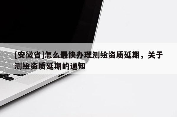 [安徽省]怎么最快辦理測(cè)繪資質(zhì)延期，關(guān)于測(cè)繪資質(zhì)延期的通知