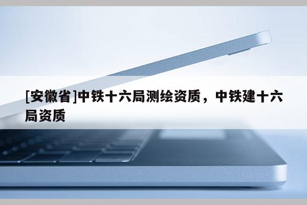 [安徽省]中鐵十六局測繪資質(zhì)，中鐵建十六局資質(zhì)