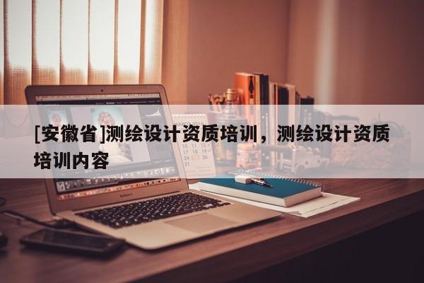[安徽省]測(cè)繪設(shè)計(jì)資質(zhì)培訓(xùn)，測(cè)繪設(shè)計(jì)資質(zhì)培訓(xùn)內(nèi)容