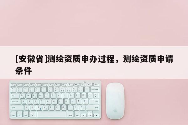 [安徽省]測繪資質申辦過程，測繪資質申請條件