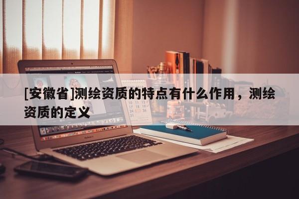 [安徽省]測(cè)繪資質(zhì)的特點(diǎn)有什么作用，測(cè)繪資質(zhì)的定義
