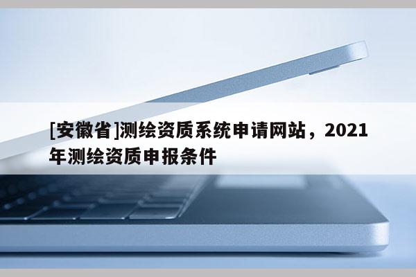 [安徽省]測繪資質(zhì)系統(tǒng)申請網(wǎng)站，2021年測繪資質(zhì)申報條件