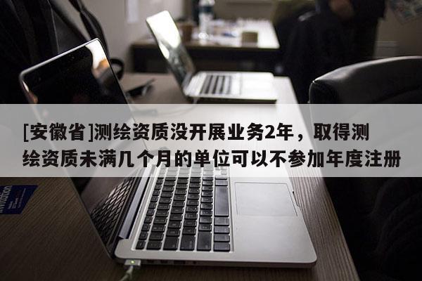 [安徽省]測繪資質(zhì)沒開展業(yè)務(wù)2年，取得測繪資質(zhì)未滿幾個月的單位可以不參加年度注冊