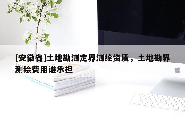 [安徽省]土地勘測(cè)定界測(cè)繪資質(zhì)，土地勘界測(cè)繪費(fèi)用誰承擔(dān)