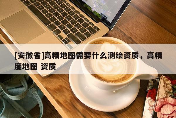 [安徽省]高精地圖需要什么測繪資質(zhì)，高精度地圖 資質(zhì)