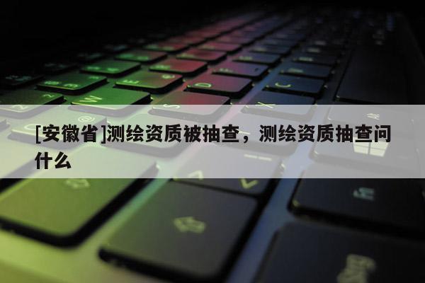 [安徽省]測(cè)繪資質(zhì)被抽查，測(cè)繪資質(zhì)抽查問(wèn)什么