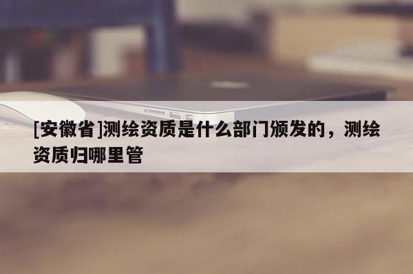 [安徽省]測繪資質(zhì)是什么部門頒發(fā)的，測繪資質(zhì)歸哪里管