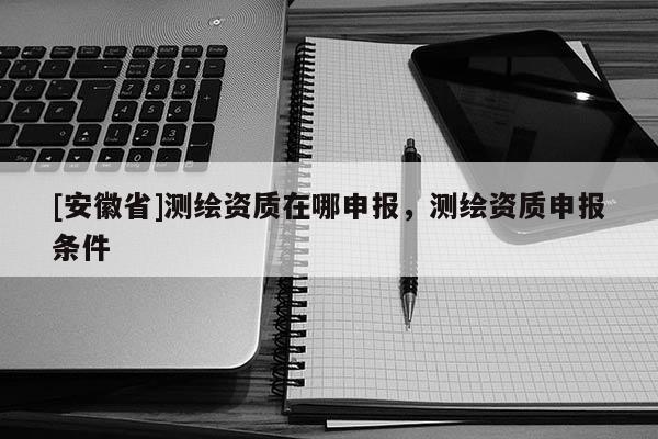 [安徽省]測繪資質(zhì)在哪申報(bào)，測繪資質(zhì)申報(bào)條件