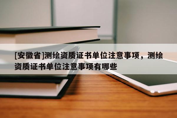 [安徽省]測(cè)繪資質(zhì)證書(shū)單位注意事項(xiàng)，測(cè)繪資質(zhì)證書(shū)單位注意事項(xiàng)有哪些