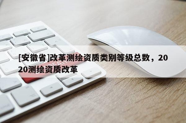 [安徽省]改革測(cè)繪資質(zhì)類別等級(jí)總數(shù)，2020測(cè)繪資質(zhì)改革
