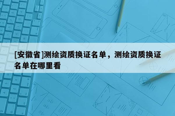 [安徽省]測繪資質(zhì)換證名單，測繪資質(zhì)換證名單在哪里看