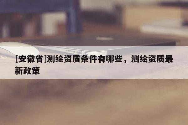 [安徽省]測繪資質條件有哪些，測繪資質最新政策