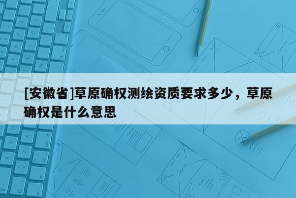 [安徽省]草原確權(quán)測(cè)繪資質(zhì)要求多少，草原確權(quán)是什么意思