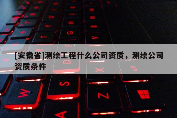 [安徽省]測繪工程什么公司資質(zhì)，測繪公司資質(zhì)條件